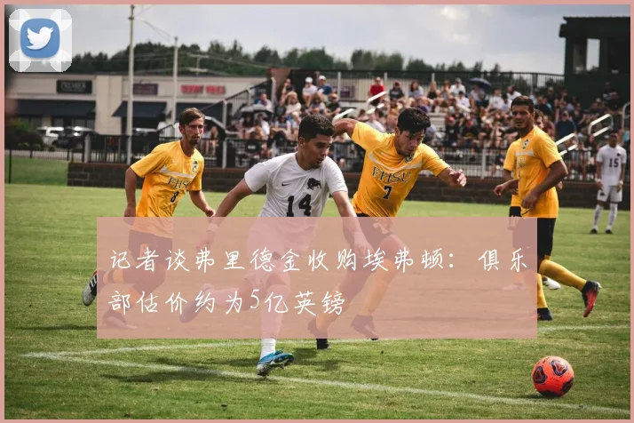 记者谈弗里德金收购埃弗顿：俱乐部估价约为5亿英镑