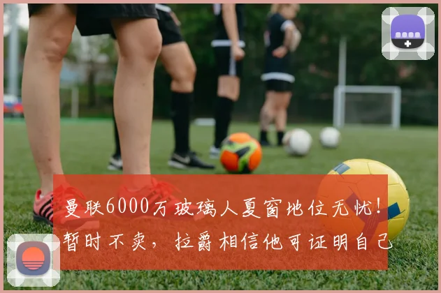 曼联6000万玻璃人夏窗地位无忧！暂时不卖，拉爵相信他可证明自己