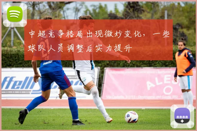中超竞争格局出现微妙变化，一些球队人员调整后实力提升