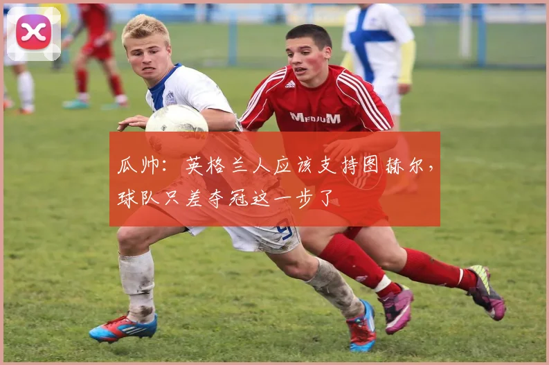 瓜帅：英格兰人应该支持图赫尔，球队只差夺冠这一步了