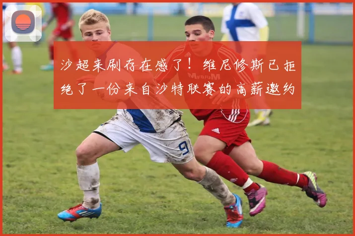 沙超来刷存在感了！维尼修斯已拒绝了一份来自沙特联赛的高薪邀约
