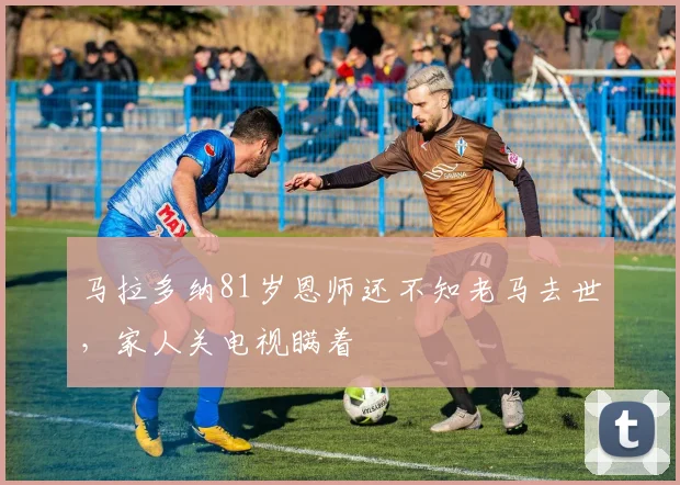 马拉多纳81岁恩师还不知老马去世，家人关电视瞒着