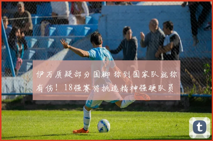 伊万质疑部分国脚 称到国家队就称有伤！18强赛将挑选精神强硬队员