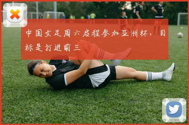 中国女足周六启程参加亚洲杯，目标是打进前三