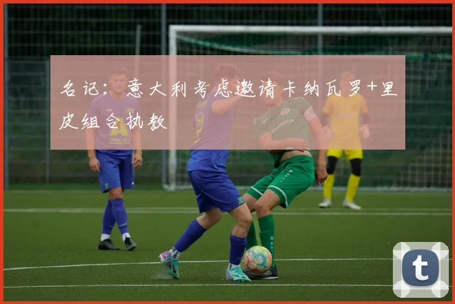 名记：意大利考虑邀请卡纳瓦罗+里皮组合执教