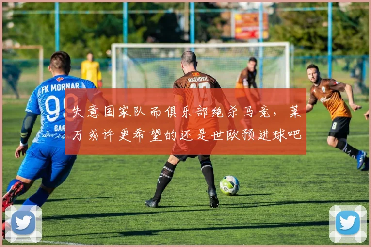 失意国家队而俱乐部绝杀马竞，莱万或许更希望的还是世欧预进球吧