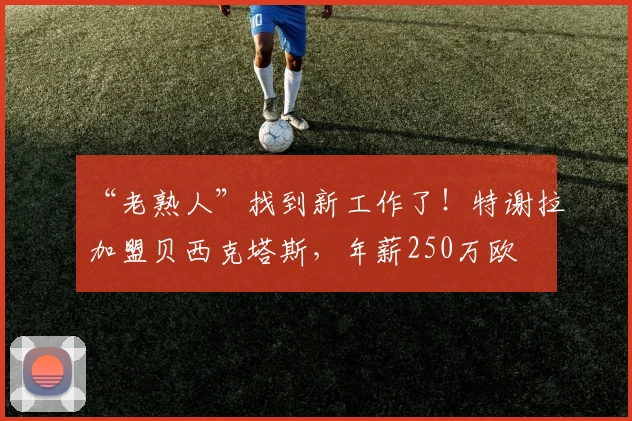 “老熟人”找到新工作了！特谢拉加盟贝西克塔斯，年薪250万欧