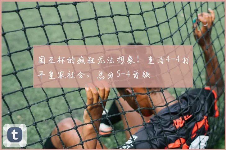 国王杯的疯狂无法想象！皇马4-4打平皇家社会，总分5-4晋级