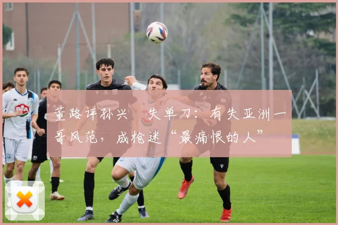 董路评孙兴慜失单刀：有失亚洲一哥风范，成枪迷“最痛恨的人”