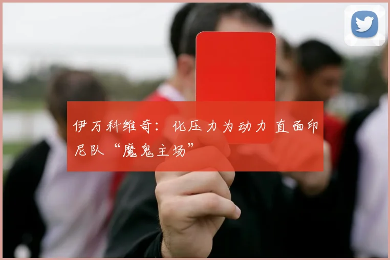 伊万科维奇：化压力为动力 直面印尼队“魔鬼主场”