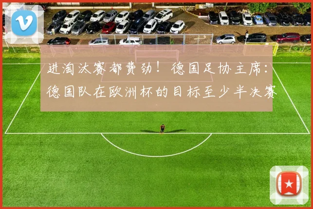 进淘汰赛都费劲！德国足协主席：德国队在欧洲杯的目标至少半决赛