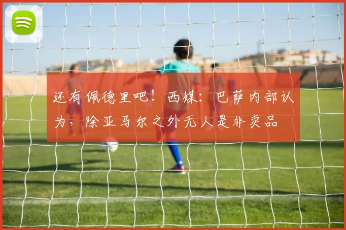 还有佩德里吧！西媒：巴萨内部认为，除亚马尔之外无人是非卖品