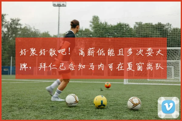 好聚好散吧！高薪低能且多次耍大牌，拜仁已告知马内可在夏窗离队