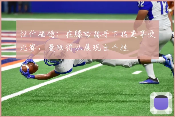拉什福德：在滕哈赫手下我更享受比赛，曼联得以展现出个性