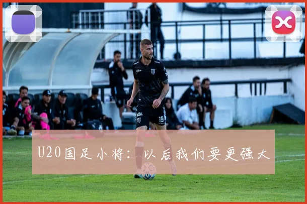 U20国足小将：以后我们要更强大