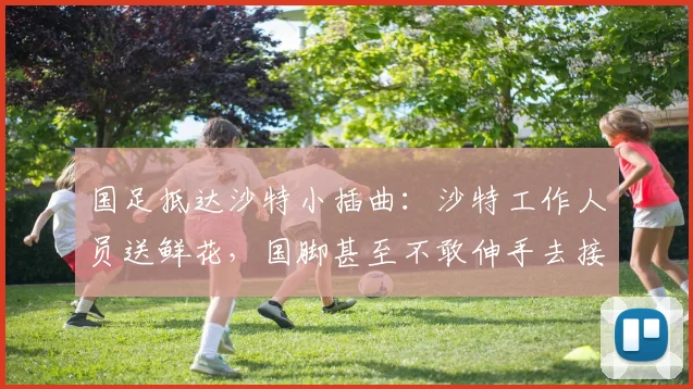 国足抵达沙特小插曲：沙特工作人员送鲜花，国脚甚至不敢伸手去接