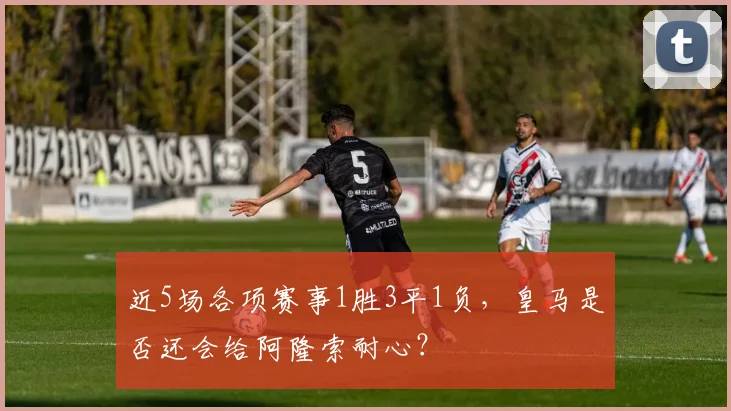 近5场各项赛事1胜3平1负，皇马是否还会给阿隆索耐心？