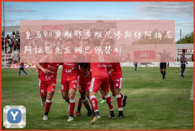 皇马vs奥维耶多维尼修斯琼阿梅尼阿拉巴先发姆巴佩替补