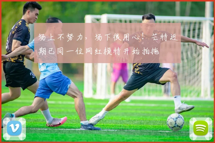 场上不努力，场下很用心！芒特近期已同一位网红模特开始拍拖