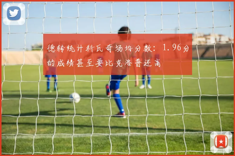德转统计科瓦奇场均分数：1.96分的成绩甚至要比克洛普还高