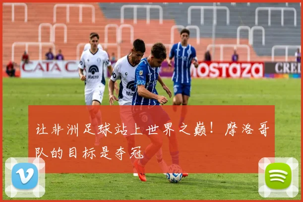 让非洲足球站上世界之巅！摩洛哥队的目标是夺冠