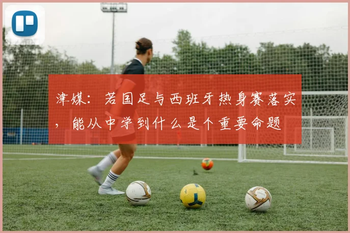 津媒：若国足与西班牙热身赛落实，能从中学到什么是个重要命题