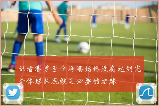 记者赛季至今海港始终没有达到完全体球队现缺乏必要的进球