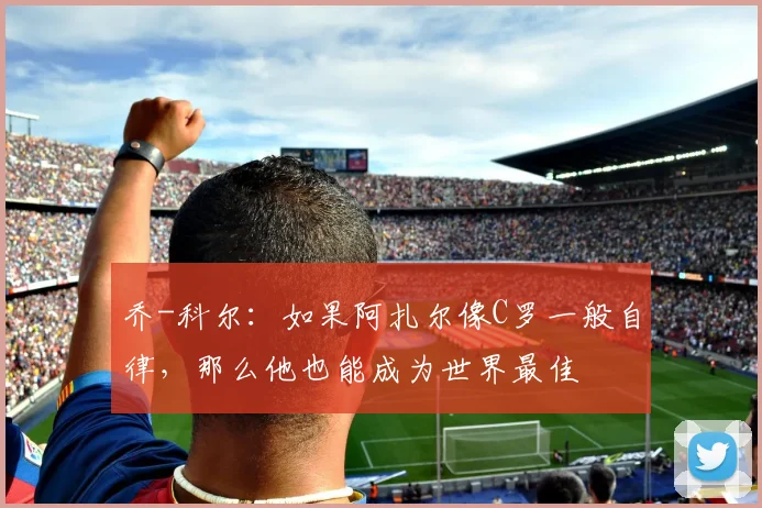 乔-科尔：如果阿扎尔像C罗一般自律，那么他也能成为世界最佳