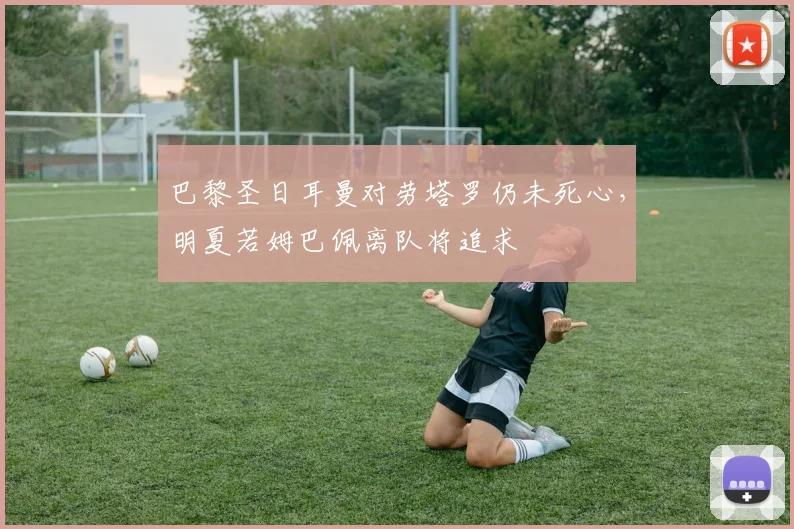 巴黎圣日耳曼对劳塔罗仍未死心，明夏若姆巴佩离队将追求