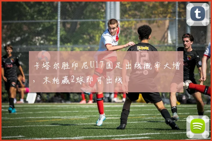 卡塔尔胜印尼U17国足出线概率大增，末轮赢2球即可出线