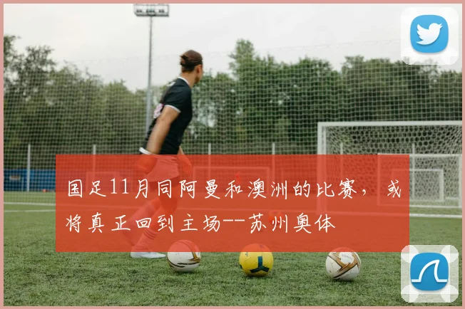 国足11月同阿曼和澳洲的比赛，或将真正回到主场--苏州奥体