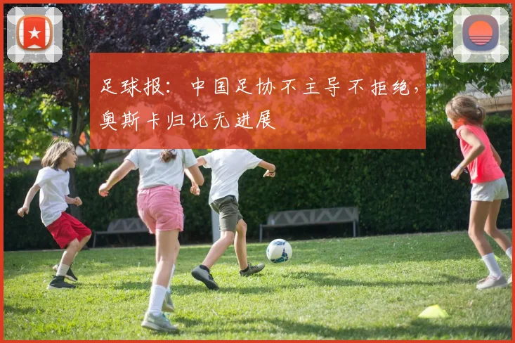 足球报：中国足协不主导不拒绝，奥斯卡归化无进展