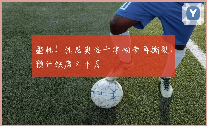噩耗！扎尼奥洛十字韧带再撕裂，预计缺席六个月