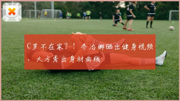 C罗不在家？！乔治娜晒出健身视频，大方秀出身材曲线