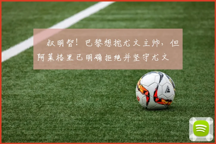 囧叔明智！巴黎想挖尤文主帅，但阿莱格里已明确拒绝并坚守尤文